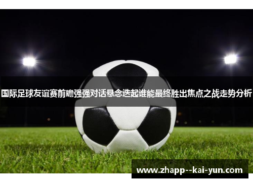 国际足球友谊赛前瞻强强对话悬念迭起谁能最终胜出焦点之战走势分析