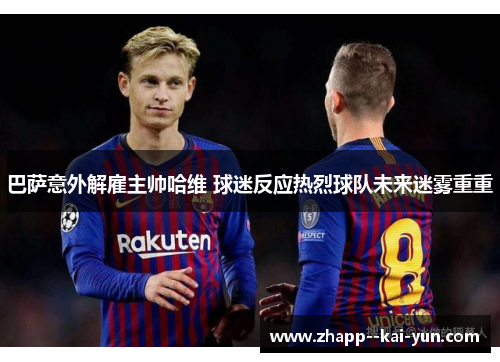 巴萨意外解雇主帅哈维 球迷反应热烈球队未来迷雾重重