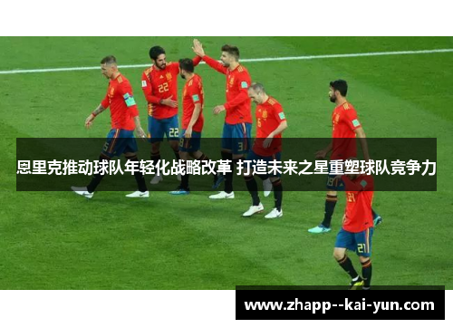 恩里克推动球队年轻化战略改革 打造未来之星重塑球队竞争力